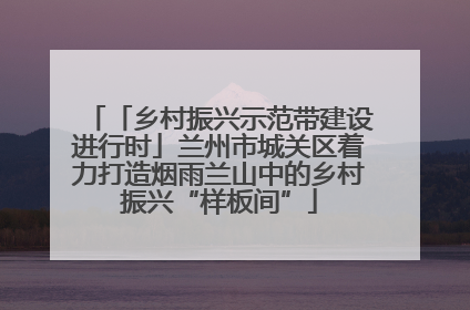 「乡村振兴示范带建设进行时」兰州市城关区着力打造烟雨兰山中的乡村振兴“样板间”
