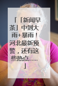 「新闻早茶」中到大雨+暴雨！河北最新预警，还有这些热点……