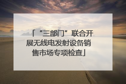 “三部门”联合开展无线电发射设备销售市场专项检查