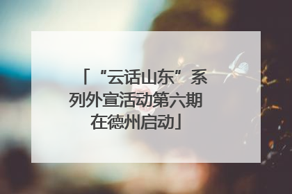“云话山东”系列外宣活动第六期在德州启动