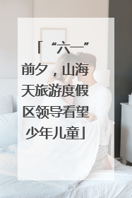 “六一”前夕，山海天旅游度假区领导看望少年儿童