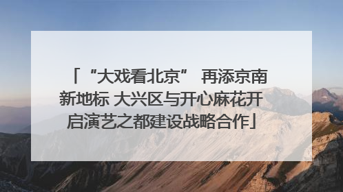 “大戏看北京” 再添京南新地标 大兴区与开心麻花开启演艺之都建设战略合作
