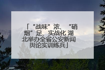 “战味”浓、“硝烟”足、实战化 湖北举办全省公安新闻舆论实训练兵
