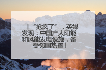 “抢疯了”，英媒发现：中国产太阳能和风能发电设施，备受邻国热捧
