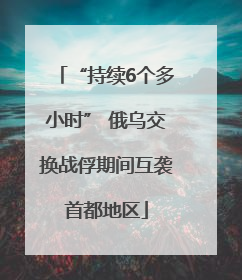 “持续6个多小时” 俄乌交换战俘期间互袭首都地区