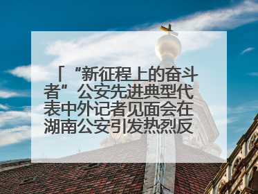 “新征程上的奋斗者”公安先进典型代表中外记者见面会在湖南公安引发热烈反响(一)