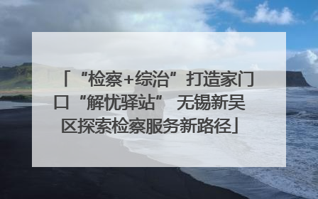 “检察+综治”打造家门口“解忧驿站” 无锡新吴区探索检察服务新路径