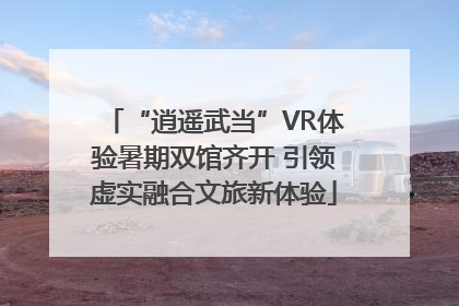 “逍遥武当”VR体验暑期双馆齐开 引领虚实融合文旅新体验