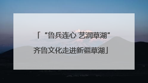 “鲁兵连心 艺润草湖” 齐鲁文化走进新疆草湖