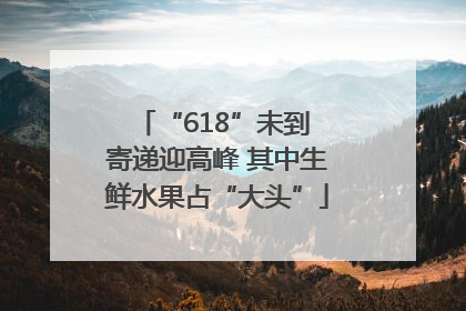 “618”未到 寄递迎高峰 其中生鲜水果占“大头”