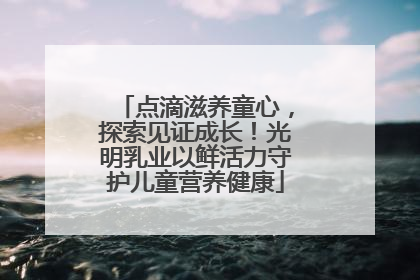 点滴滋养童心，探索见证成长！光明乳业以鲜活力守护儿童营养健康