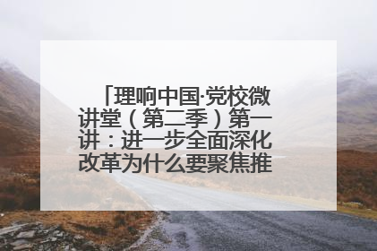理响中国·党校微讲堂（第二季）第一讲：进一步全面深化改革为什么要聚焦推进中国式现代化