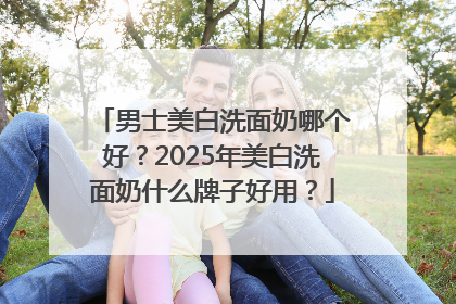 男士美白洗面奶哪个好？2025年美白洗面奶什么牌子好用？