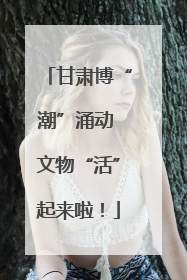甘肃博“潮”涌动 文物“活”起来啦！