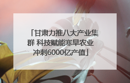 甘肃力推八大产业集群 科技赋能寒旱农业冲刺6000亿产值