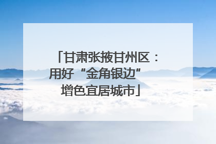 甘肃张掖甘州区：用好“金角银边” 增色宜居城市