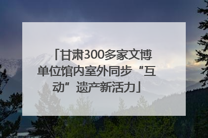 甘肃300多家文博单位馆内室外同步“互动”遗产新活力