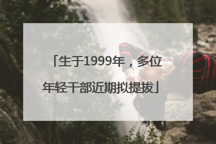 生于1999年，多位年轻干部近期拟提拔