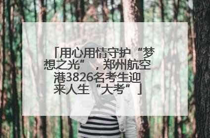 用心用情守护“梦想之光”，郑州航空港3826名考生迎来人生“大考”