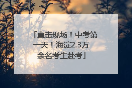 直击现场！中考第一天！海淀2.3万余名考生赴考