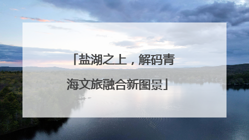盐湖之上，解码青海文旅融合新图景