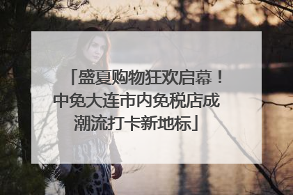 盛夏购物狂欢启幕！中免大连市内免税店成潮流打卡新地标