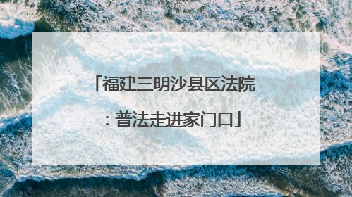 福建三明沙县区法院：普法走进家门口
