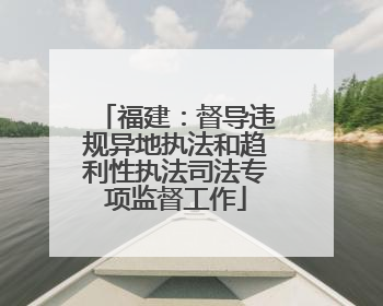 福建：督导违规异地执法和趋利性执法司法专项监督工作