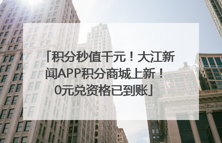 积分秒值千元！大江新闻APP积分商城上新！0元兑资格已到账