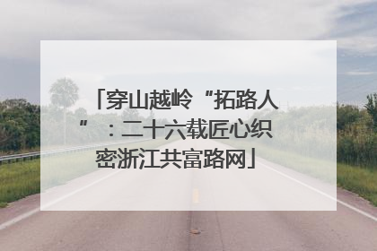 穿山越岭“拓路人”：二十六载匠心织密浙江共富路网