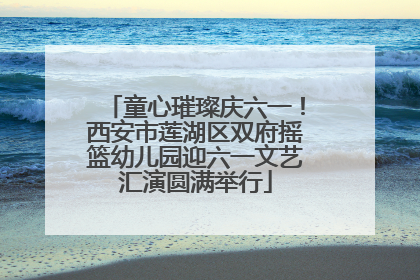 童心璀璨庆六一！西安市莲湖区双府摇篮幼儿园迎六一文艺汇演圆满举行