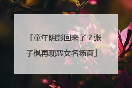 童年阴影回来了？张子枫再现恶女名场面