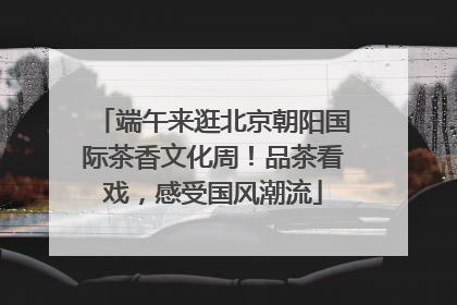 端午来逛北京朝阳国际茶香文化周！品茶看戏，感受国风潮流