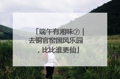 端午有湘味⑦｜去铜官窑国风乐园，比比谁更仙