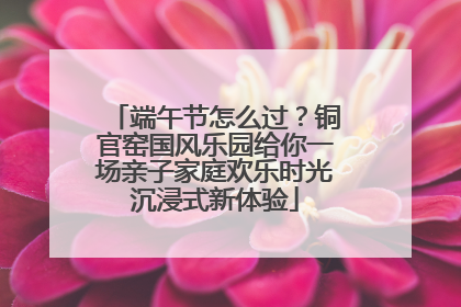 端午节怎么过？铜官窑国风乐园给你一场亲子家庭欢乐时光沉浸式新体验