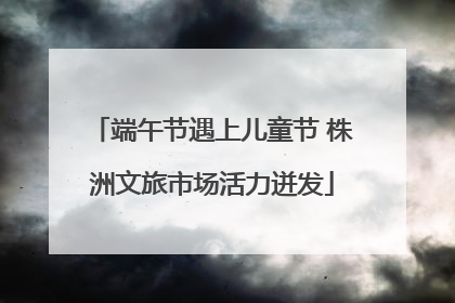 端午节遇上儿童节 株洲文旅市场活力迸发
