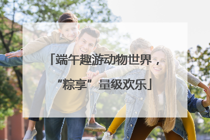 端午趣游动物世界，“粽享”量级欢乐
