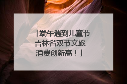 端午遇到儿童节 吉林省双节文旅消费创新高！