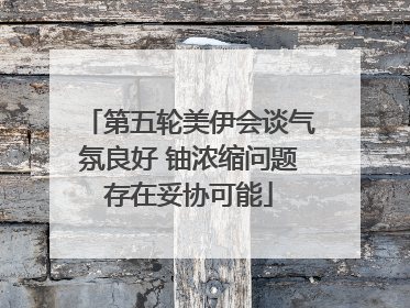 第五轮美伊会谈气氛良好 铀浓缩问题存在妥协可能