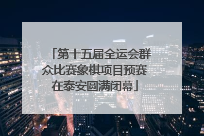第十五届全运会群众比赛象棋项目预赛在泰安圆满闭幕