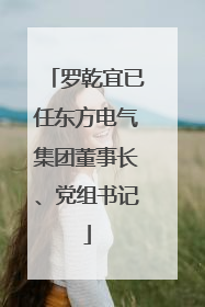 罗乾宜已任东方电气集团董事长、党组书记