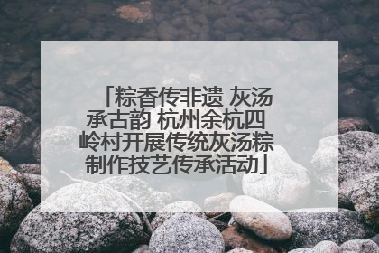 粽香传非遗 灰汤承古韵 杭州余杭四岭村开展传统灰汤粽制作技艺传承活动