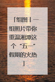 组图丨一组照片带你重温湘潭这个“五一”假期的火热