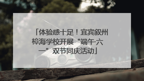 体验感十足！宜宾叙州樟海学校开展“端午·六一”双节同庆活动