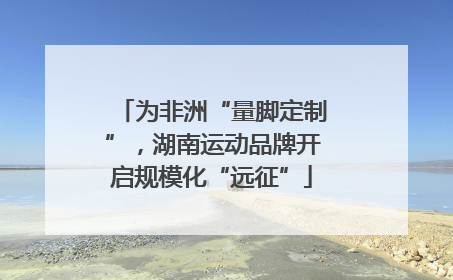 为非洲“量脚定制”，湖南运动品牌开启规模化“远征”