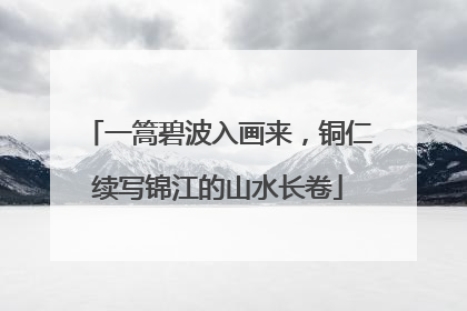 一篙碧波入画来，铜仁续写锦江的山水长卷