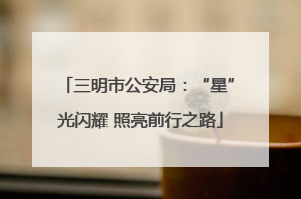 三明市公安局：“星”光闪耀 照亮前行之路