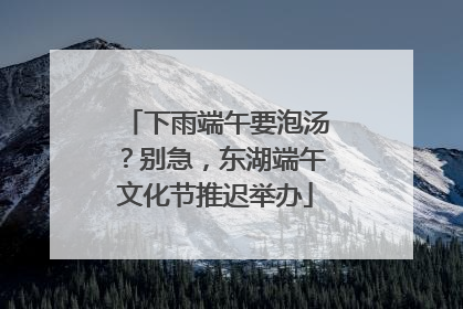 下雨端午要泡汤？别急，东湖端午文化节推迟举办