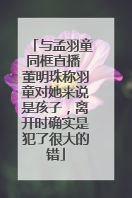 与孟羽童同框直播 董明珠称羽童对她来说是孩子，离开时确实是犯了很大的错
