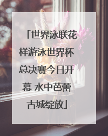 世界泳联花样游泳世界杯总决赛今日开幕 水中芭蕾古城绽放